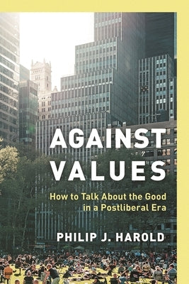 Against Values: How to Talk about the Good in a Postliberal Era by Harold, Philip J.