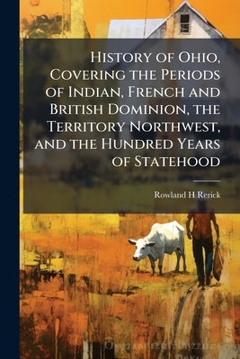 History of Ohio, Covering the Periods of Indian, French and British Dominion, the Territory Northwest, and the Hundred Years of Statehood by Rerick, Rowland H.