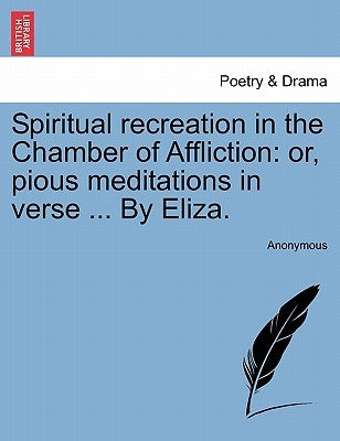 Spiritual Recreation in the Chamber of Affliction: Or, Pious Meditations in Verse ... by Eliza. by Anonymous