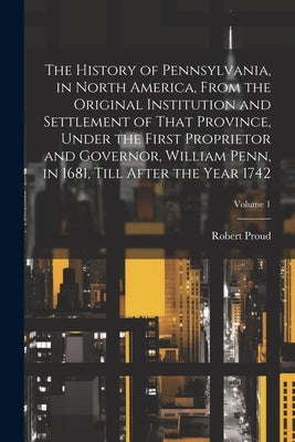 The History of Pennsylvania, in North America, From the Original Institution and Settlement of That Province, Under the First Proprietor and Governor, by Proud, Robert 1728-1813