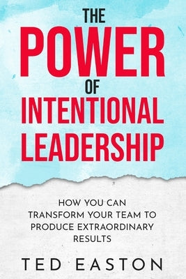 The Power Of Intentional Leadership: How You Can Transform Your Team To Produce Extraordinary Results by Easton, Ted