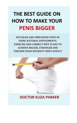 The Best Guide On How To Make Your Penis Bigger: Detailed Step in Getting The Easy Way of Using Natural Supplements, Exercise and Correct Diet Plans t by Parker, Doctor Eliza