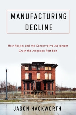 Manufacturing Decline: How Racism and the Conservative Movement Crush the American Rust Belt by Hackworth, Jason