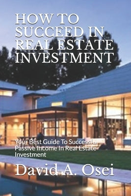 How to Succeed in Real Estate Investment: Your Best Guide To Successful Passive Income In Real Estate Investment by Osei, David a.