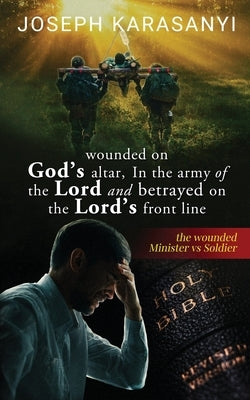 Wounded On God's Altar, In The Army Of The Lord And Betrayed On The Lord's Front Line: The Wounded Minister vs Soldier by Karasanyi, Joseph