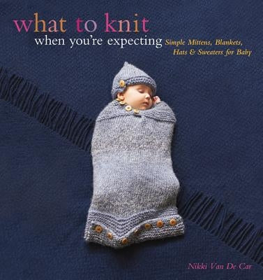 What to Knit When You're Expecting: Simple Mittens, Blankets, Hats & Sweaters for Baby by Van De Car, Nikki
