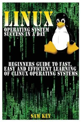 Linux Operating System Success in a Day: Beginners Guide to Fast, Easy and Efficient Learning of Linux Operating Systems by Key, Sam