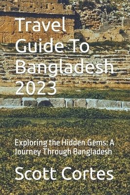 Travel Guide To Bangladesh 2023: Exploring the Hidden Gems: A Journey Through Bangladesh by Cortes, Scott
