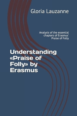 Understanding Praise of Folly by Erasmus: Analysis of the essential chapters of Erasmus' Praise of Folly by Lauzanne, Gloria