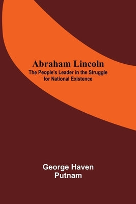 Abraham Lincoln: The People'S Leader In The Struggle For National Existence by Haven Putnam, George
