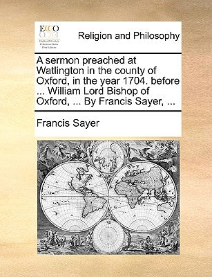 A Sermon Preached at Watlington in the County of Oxford, in the Year 1704. Before ... William Lord Bishop of Oxford, ... by Francis Sayer, ... by Sayer, Francis
