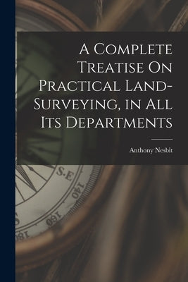 A Complete Treatise On Practical Land-Surveying, in All Its Departments by Nesbit, Anthony
