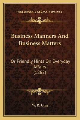 Business Manners and Business Matters: Or Friendly Hints on Everyday Affairs (1862) by Gray, W. R.