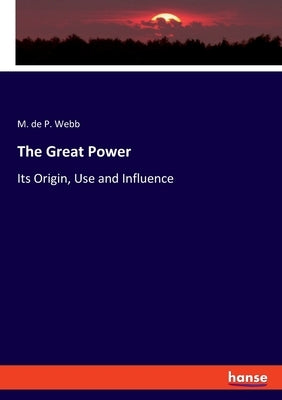 The Great Power: Its Origin, Use and Influence by Webb, M. De P.