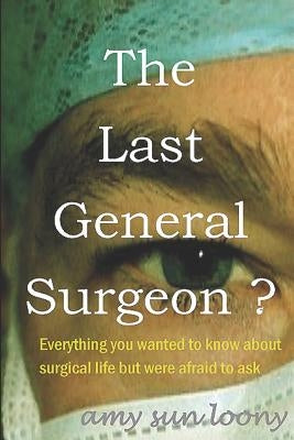The Last General Surgeon ?: Everything you wanted to know about surgical life but were afraid to ask by Sun Loony, Amy