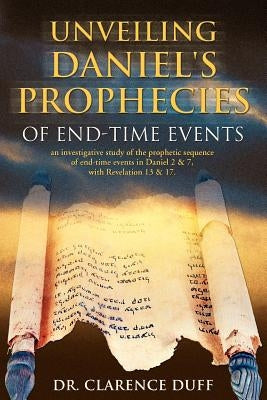 Unveiling Daniel's Prophecies of End-Time Events: an investigative study of the prophetic sequence of end time events in Daniel 2 & 7, with Revelation by Duff, Clarence