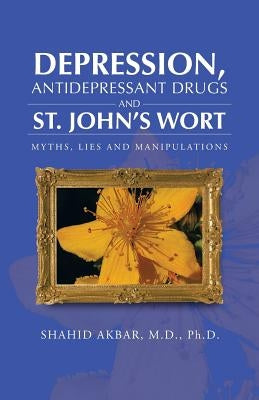 Depression, Antidepressant Drugs and St. John's Wort: Myths, Lies and Manipulations by Akbar M. D. Ph. D., Shahid