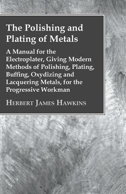 The Polishing And Plating Of Metals; A Manual For The Electroplater, Giving Modern Methods Of Polishing, Plating, Buffing, Oxydizing And Lacquering Me by Hawkins, Herbert James