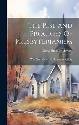 The Rise And Progress Of Presbyterianism: With Appendices On Toleration And Unity by Howard, George Broadley