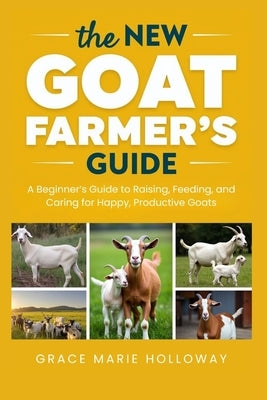 The New Goat Farmer's Guide: A Beginner's Guide to Raising, Feeding, and Caring for Happy, Productive Goats by Holloway, Grace Marie