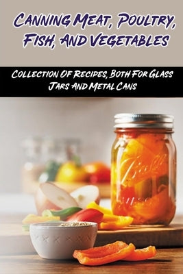 Canning Meat, Poultry, Fish, And Vegetables: Collection Of Recipes, Both For Glass Jars And Metal Cans: Home Canned Meat Guide by Ottalagano, Chi