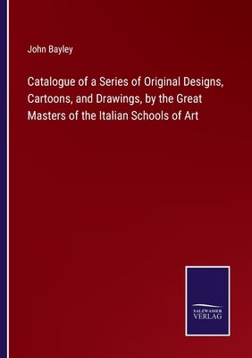 Catalogue of a Series of Original Designs, Cartoons, and Drawings, by the Great Masters of the Italian Schools of Art by Bayley, John