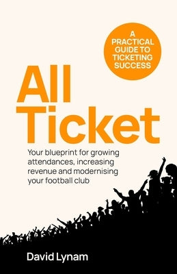 All Ticket: A practical guide to ticketing success - Your blueprint for growing attendances, increasing revenue and modernising your football club by Lynam, David
