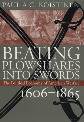 Beating Plowshares Into Swords: The Political Economy of American Warfare, 1606-1865 by Koistinen, Paul A. C.