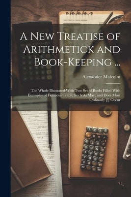 A New Treatise of Arithmetick and Book-Keeping ...: The Whole Illustrated With Two Set of Books Filled With Examples of Fictitious Trade, Such As May, by Malcolm, Alexander