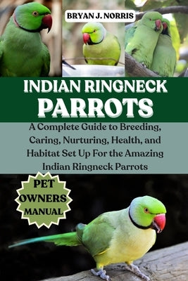 Indian Ringneck Parrot: A Complete Guide to Breeding, Caring, Nurturing, Health, and Habitat Set Up For the Amazing Indian Ringneck Parrot by J. Norris, Bryan