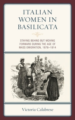Italian Women in Basilicata: Staying Behind but Moving Forward during the Age of Mass Emigration, 1876-1914 by Calabrese, Victoria