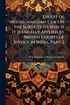 Digest of Moohummudan Law On the Subjects to Which It Is Usually Applied by British Courts of Justice in India, Part 2 by Baillie, Neil Benjamin Edmonstone