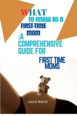 What to Know as a First Time Mom: A Comprehensive Guide for First Time Moms by Warsh, Laura