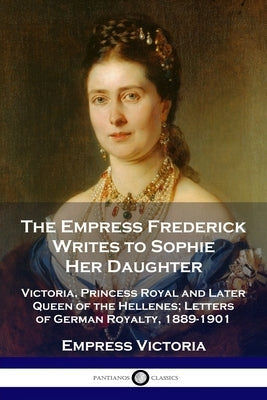 The Empress Frederick Writes to Sophie Her Daughter: Victoria, Princess Royal and Later Queen of the Hellenes; Letters of German Royalty, 1889-1901 by Victoria, Empress
