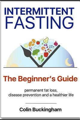 INTERMITTENT FASTING - The Beginner's Guide: permanent weight loss, disease prevention and a healthier life by Buckingham, Colin