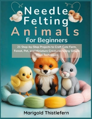 Needle Felting Animals for Beginners: 21 Step by Step Projects to Craft Cute Farm, Forest, Pet, and Miniature Creatures Using Simple Wool Techniques by Thistlefern, Marigold