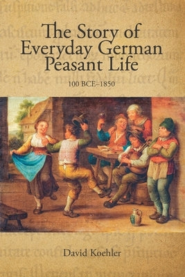 The Story of Everyday German Peasant Life: 100 BCE to 1850 by Koehler, David Jon