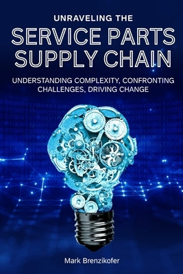 Unraveling the Service Parts Supply Chain: Understanding Complexity, Confronting Challenges, Driving Change by Brenzikofer, Mark