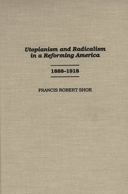Utopianism and Radicalism in a Reforming America: 1888-1918 by Shor, Francis Robert