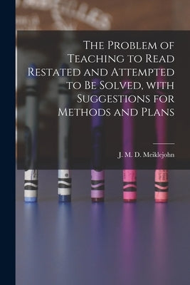 The Problem of Teaching to Read Restated and Attempted to Be Solved, With Suggestions for Methods and Plans [microform] by Meiklejohn, J. M. D. (John Miller Dow)