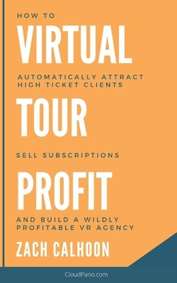 Virtual Tour Profit: How To Automatically Attract High Ticket Clients, Sell Subscriptions and Build a Wildly Profitable VR Agency by Calhoon, Zachary