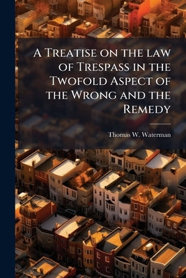 A Treatise on the law of Trespass in the Twofold Aspect of the Wrong and the Remedy by Waterman, Thomas W. 1821-1898