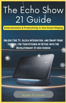 The Echo Show 21 Guide: Entertainment & Productivity in One Smart Display: Unlock Fire TV, Alexa Integration, and Smart Home Control for Your by P. Crook, Kylan