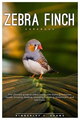 Zebra Finch Carebook: The ultimate guide to Zebra finch care, training, behavior, health, housing, feeding, breeding, handling, enrichment, by J. Adams, Kimberley