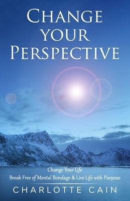 Change Your Perspective: Change Your Life: Break Free of Mental Bondage & Live Life with Purpose by Cain, Charlotte