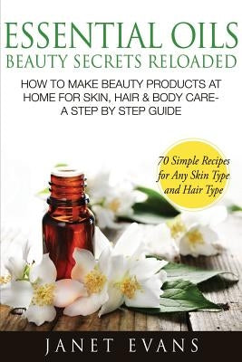 Essential Oils Beauty Secrets Reloaded: How to Make Beauty Products at Home for Skin, Hair & Body Care -A Step by Step Guide & 70 Simple Recipes for a by Evans, Janet