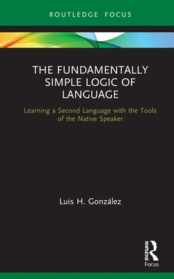 The Fundamentally Simple Logic of Language: Learning a Second Language with the Tools of the Native Speaker by González, Luis H.