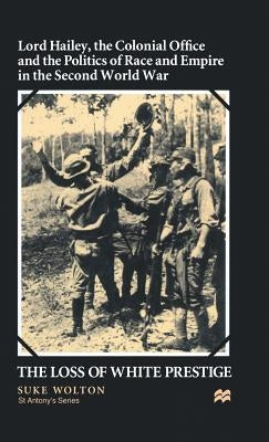 Lord Hailey, the Colonial Office and Politics of Race and Empire in the Second World War: The Loss of White Prestige by Wolton, S.