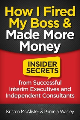 How I Fired My Boss and Made More Money: Insider Secrets from Successful Interim Executives and Independent Consultants by Wasley, Pamela