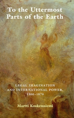 To the Uttermost Parts of the Earth: Legal Imagination and International Power 1300-1870 by Koskenniemi, Martti